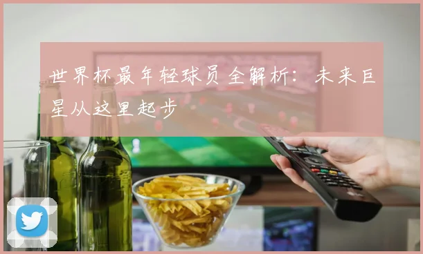 世界杯最年轻球员全解析：未来巨星从这里起步