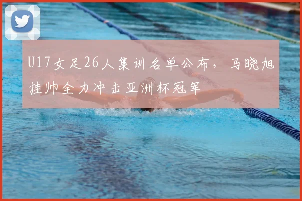 U17女足26人集训名单公布，马晓旭挂帅全力冲击亚洲杯冠军