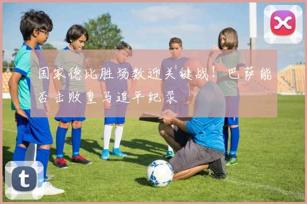 国家德比胜场数迎关键战！巴萨能否击败皇马追平纪录
