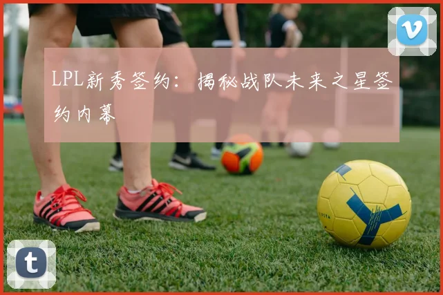 LPL新秀签约：揭秘战队未来之星签约内幕