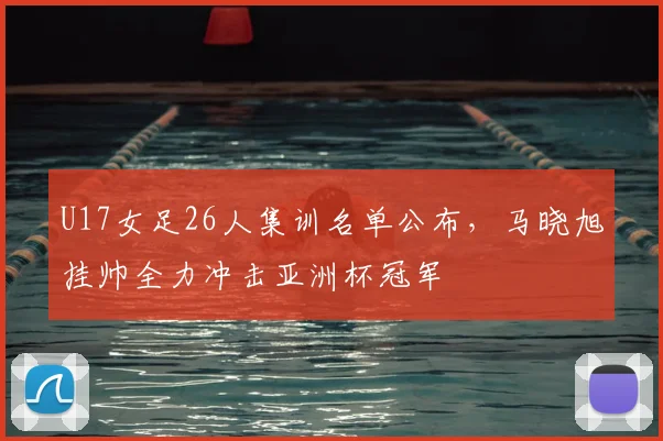 U17女足26人集训名单公布，马晓旭挂帅全力冲击亚洲杯冠军