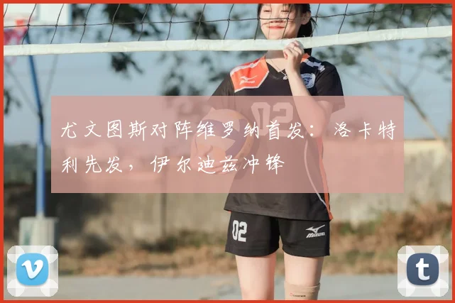 尤文图斯对阵维罗纳首发：洛卡特利先发，伊尔迪兹冲锋