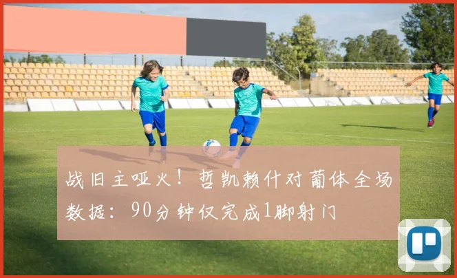 战旧主哑火！哲凯赖什对葡体全场数据：90分钟仅完成1脚射门