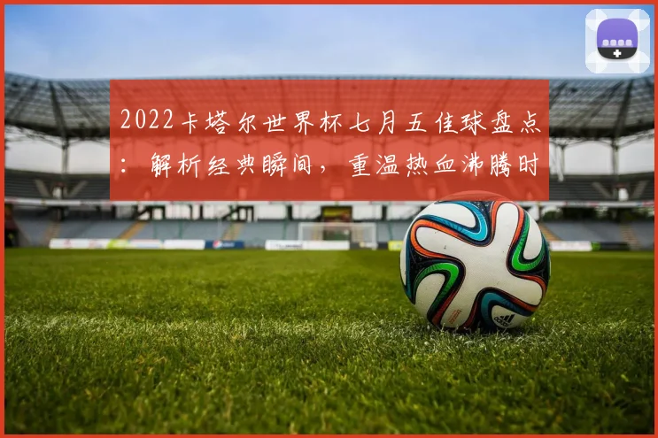 2022卡塔尔世界杯七月五佳球盘点：解析经典瞬间，重温热血沸腾时刻