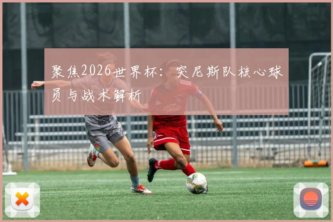 聚焦2026世界杯：突尼斯队核心球员与战术解析