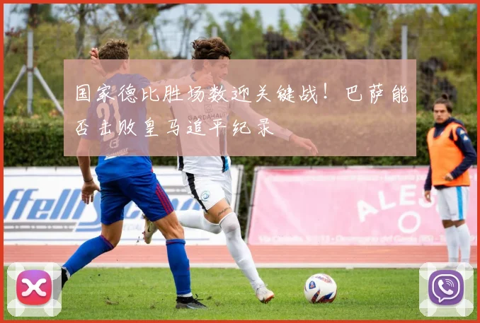 国家德比胜场数迎关键战！巴萨能否击败皇马追平纪录