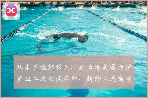 AC米兰选帅深入：迪马济奥曝与伊劳拉二次会谈在即，新帅人选渐明朗