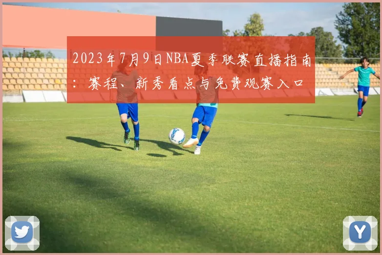 2023年7月9日NBA夏季联赛直播指南：赛程、新秀看点与免费观赛入口