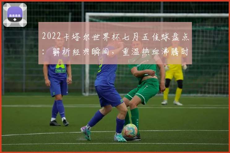 2022卡塔尔世界杯七月五佳球盘点：解析经典瞬间，重温热血沸腾时刻