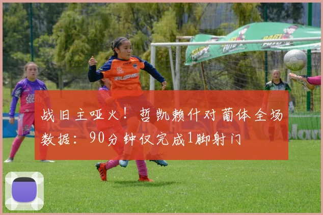 战旧主哑火！哲凯赖什对葡体全场数据：90分钟仅完成1脚射门