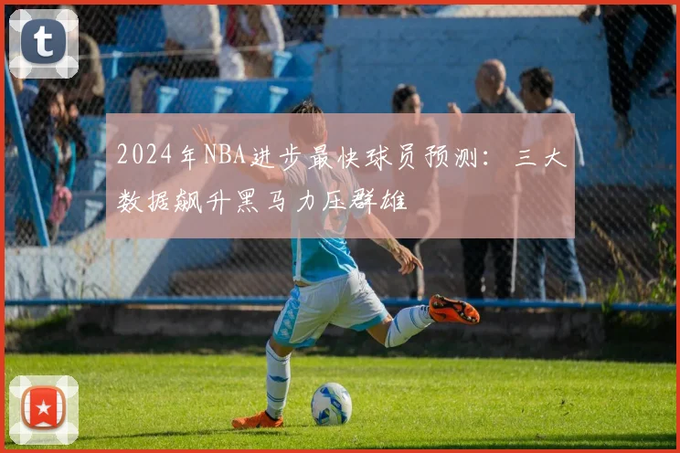2024年NBA进步最快球员预测：三大数据飙升黑马力压群雄