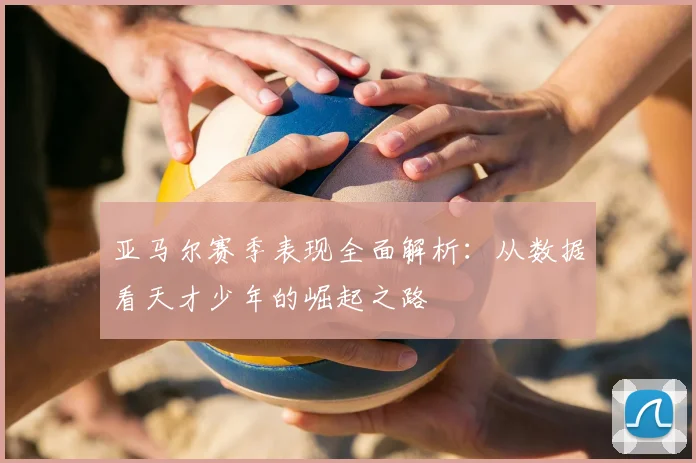 亚马尔赛季表现全面解析：从数据看天才少年的崛起之路
