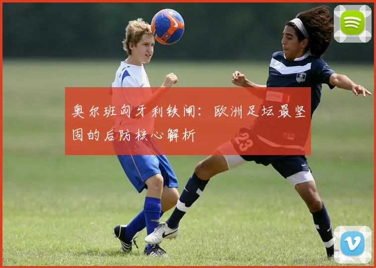 奥尔班匈牙利铁闸：欧洲足坛最坚固的后防核心解析